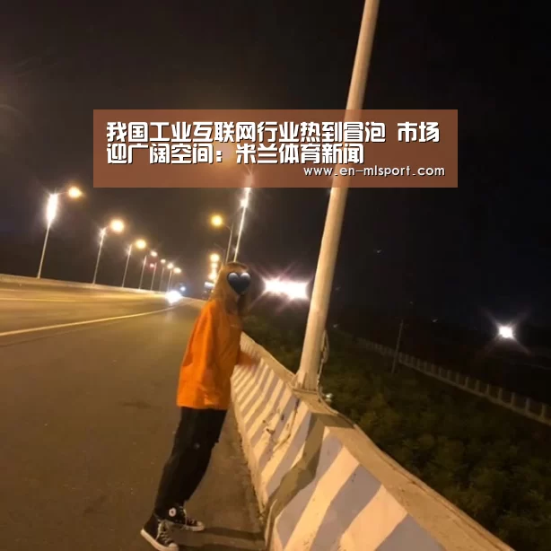 我国工业互联网行业热到冒泡 市场迎广阔空间:米兰体育新闻(图2) 米兰体育在线